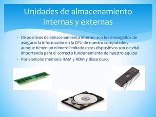  Dispositivos de almacenamiento interno: son los encargados de
asegurar la información en la CPU de nuestro computador,
aunque tienen un número limitado estos dispositivos son de vital
importancia para el correcto funcionamiento de nuestro equipo
 Por ejemplo: memoria RAM y ROM y disco duro.
Unidades de almacenamiento
internas y externas
 
