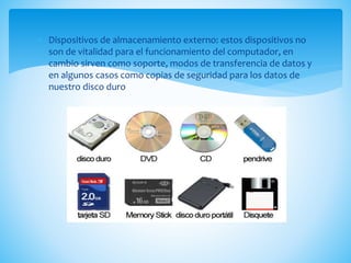  Dispositivos de almacenamiento externo: estos dispositivos no
son de vitalidad para el funcionamiento del computador, en
cambio sirven como soporte, modos de transferencia de datos y
en algunos casos como copias de seguridad para los datos de
nuestro disco duro
 