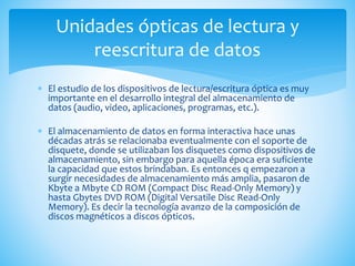  El estudio de los dispositivos de lectura/escritura óptica es muy
importante en el desarrollo integral del almacenamiento de
datos (audio, video, aplicaciones, programas, etc.).
 El almacenamiento de datos en forma interactiva hace unas
décadas atrás se relacionaba eventualmente con el soporte de
disquete, donde se utilizaban los disquetes como dispositivos de
almacenamiento, sin embargo para aquella época era suficiente
la capacidad que estos brindaban. Es entonces q empezaron a
surgir necesidades de almacenamiento más amplia, pasaron de
Kbyte a Mbyte CD ROM (Compact Disc Read-Only Memory) y
hasta Gbytes DVD ROM (Digital Versatile Disc Read-Only
Memory). Es decir la tecnología avanzo de la composición de
discos magnéticos a discos ópticos.
Unidades ópticas de lectura y
reescritura de datos
 