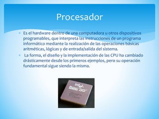  Es el hardware dentro de una computadora u otros dispositivos
programables, que interpreta las instrucciones de un programa
informático mediante la realización de las operaciones básicas
aritméticas, lógicas y de entrada/salida del sistema.
 La forma, el diseño y la implementación de las CPU ha cambiado
drásticamente desde los primeros ejemplos, pero su operación
fundamental sigue siendo la misma.
Procesador
 