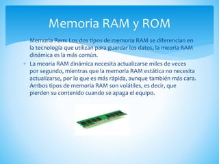  Memoria Ram: Los dos tipos de memoria RAM se diferencian en
la tecnología que utilizan para guardar los datos, la meoria RAM
dinámica es la más común.
 La meoria RAM dinámica necesita actualizarse miles de veces
por segundo, mientras que la memoria RAM estática no necesita
actualizarse, por lo que es más rápida, aunque también más cara.
Ambos tipos de memoria RAM son volátiles, es decir, que
pierden su contenido cuando se apaga el equipo.
Memoria RAM y ROM
 