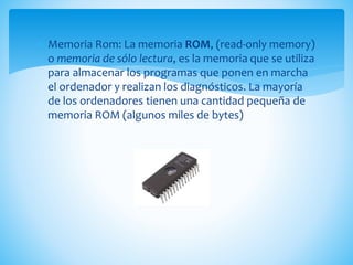  Memoria Rom: La memoria ROM, (read-only memory)
o memoria de sólo lectura, es la memoria que se utiliza
para almacenar los programas que ponen en marcha
el ordenador y realizan los diagnósticos. La mayoría
de los ordenadores tienen una cantidad pequeña de
memoria ROM (algunos miles de bytes)
 