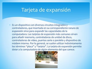  Es un dispositivo con diversos circuitos integrados y
controladores, que insertada en su correspondiente ranura de
expansión sirve para expandir las capacidades de la
computadora. Las tarjetas de expansión más comunes sirven
para añadir memoria, controladoras de unidad de disco,
controladoras de vídeo, puertos serie o paralelo y dispositivo de
módem interno. Por lo general, se suelen utilizar indistintamente
los términos “placa” y “tarjeta”. La tarjeta de expansión permite
dotar a la computadora de algún elemento del que carece.
Tarjeta de expansión
 