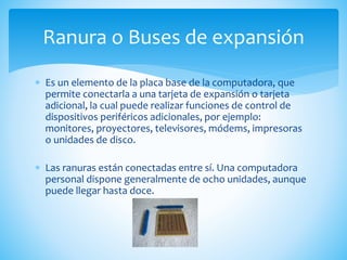  Es un elemento de la placa base de la computadora, que
permite conectarla a una tarjeta de expansión o tarjeta
adicional, la cual puede realizar funciones de control de
dispositivos periféricos adicionales, por ejemplo:
monitores, proyectores, televisores, módems, impresoras
o unidades de disco.
 Las ranuras están conectadas entre sí. Una computadora
personal dispone generalmente de ocho unidades, aunque
puede llegar hasta doce.
Ranura o Buses de expansión
 