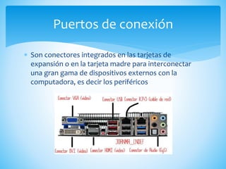  Son conectores integrados en las tarjetas de
expansión o en la tarjeta madre para interconectar
una gran gama de dispositivos externos con la
computadora, es decir los periféricos
Puertos de conexión
 