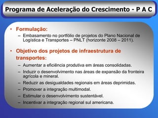 Programa de Aceleração do Crescimento - P A C


 • Formulação:
    – Embasamento no portfólio de projetos do Plano Nacional de
      Logística e Transportes – PNLT (horizonte 2008 – 2011).

 • Objetivo dos projetos de infraestrutura de
   transportes:
    – Aumentar a eficiência produtiva em áreas consolidadas.
    – Induzir o desenvolvimento nas áreas de expansão da fronteira
      agrícola e mineral.
    – Reduzir as desigualdades regionais em áreas deprimidas.
    – Promover a integração multimodal.
    – Estimular o desenvolvimento sustentável.
    – Incentivar a integração regional sul americana.
 