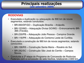 Principais realizações
                   (até setembro 2009)


RODOVIAS
• Executada a duplicação ou adequação de 890 km de novos
  segmentos, estando concluídos:
   • BR-060/DF/GO – Duplicação Brasília – Anápolis.
   • BR-153/MG – Adequação Divisa GO/MG – Entroncamento BR-
     365 (Trevão).
   • BR-230/PB – Adequação João Pessoa - Campina Grande.
   • BR-116/PR – Adequação do Contorno Leste de Curitiba.
• Executada a construção de 960 km de novos segmentos, estando
  concluídos:
   • BR-158/RS – Construção Santa Maria – Rosário do Sul.
   • BR-282/SC – Construção São José do Cerrito – Campos
     Novos.
• Concluída a 2ª etapa do Programa de Concessão de Rodovias
  Federais com a concessão de sete trechos, totalizando 2.600 km.
 