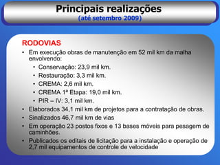Principais realizações
                    (até setembro 2009)



RODOVIAS
• Em execução obras de manutenção em 52 mil km da malha
  envolvendo:
   • Conservação: 23,9 mil km.
   • Restauração: 3,3 mil km.
   • CREMA: 2,6 mil km.
   • CREMA 1ª Etapa: 19,0 mil km.
   • PIR – IV: 3,1 mil km.
• Elaborados 34,1 mil km de projetos para a contratação de obras.
• Sinalizados 46,7 mil km de vias
• Em operação 23 postos fixos e 13 bases móveis para pesagem de
  caminhões.
• Publicados os editais de licitação para a instalação e operação de
  2,7 mil equipamentos de controle de velocidade
 