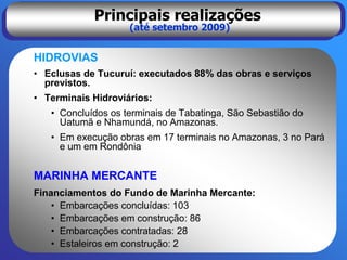 Principais realizações
                    (até setembro 2009)


HIDROVIAS
• Eclusas de Tucuruí: executados 88% das obras e serviços
  previstos.
• Terminais Hidroviários:
   • Concluídos os terminais de Tabatinga, São Sebastião do
     Uatumã e Nhamundá, no Amazonas.
   • Em execução obras em 17 terminais no Amazonas, 3 no Pará
     e um em Rondônia


MARINHA MERCANTE
Financiamentos do Fundo de Marinha Mercante:
    • Embarcações concluídas: 103
    • Embarcações em construção: 86
    • Embarcações contratadas: 28
    • Estaleiros em construção: 2
 