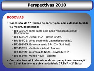 Perspectivas 2010

RODOVIAS
• Conclusão de 17 trechos de construção, com extensão total de
  1,0 mil km, destacando:
   • BR-030/BA: ponte sobre o rio São Francisco (Malhada -
     Carinhanha)
   • BR-135/BA: Divisa PI/BA – Divisa BA/MG
   • BR-304/CE: ponte sobre o rio Jaguaribe (Aracati).
   • BR-364/MG: Entroncamento BR-153 - Gurinhatã
   • BR-153/PR: Ventânia – Alto do Amparo
   • BR-163/MT: Guarantã do Norte – Divisa MT/PA
   • BR-364/MT: Mundo Novo – Sapezal
• Contratação e início das obras de recuperação e conservação
  em 32 mil km de vias sob a modalidade CREMA – 2ª Etapa.
 
