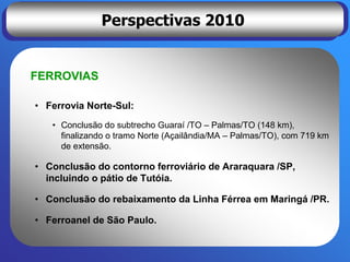 Perspectivas 2010


FERROVIAS

• Ferrovia Norte-Sul:
   • Conclusão do subtrecho Guaraí /TO – Palmas/TO (148 km),
     finalizando o tramo Norte (Açailândia/MA – Palmas/TO), com 719 km
     de extensão.

• Conclusão do contorno ferroviário de Araraquara /SP,
  incluindo o pátio de Tutóia.

• Conclusão do rebaixamento da Linha Férrea em Maringá /PR.

• Ferroanel de São Paulo.
 