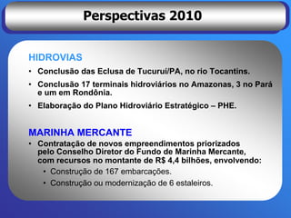 Perspectivas 2010


HIDROVIAS
• Conclusão das Eclusa de Tucuruí/PA, no rio Tocantins.
• Conclusão 17 terminais hidroviários no Amazonas, 3 no Pará
  e um em Rondônia.
• Elaboração do Plano Hidroviário Estratégico – PHE.


MARINHA MERCANTE
• Contratação de novos empreendimentos priorizados
  pelo Conselho Diretor do Fundo de Marinha Mercante,
  com recursos no montante de R$ 4,4 bilhões, envolvendo:
   • Construção de 167 embarcações.
   • Construção ou modernização de 6 estaleiros.
 