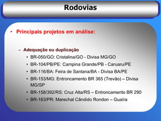 Rodovias


• Principais projetos em análise:


   – Adequação ou duplicação
      • BR-050/GO: Cristalina/GO - Divisa MG/GO
      • BR-104/PB/PE: Campina Grande/PB - Caruaru/PE
      • BR-116/BA: Feira de Santana/BA - Divisa BA/PE
      • BR-153/MG: Entroncamento BR 365 (Trevão) – Divisa
        MG/SP
      • BR-158/392/RS: Cruz Alta/RS – Entroncamento BR 290
      • BR-163/PR: Marechal Cândido Rondon – Guaíra
 