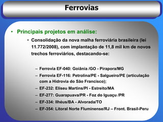 Ferrovias


• Principais projetos em análise:
      • Consolidação da nova malha ferroviária brasileira (lei
        11.772/2008), com implantação de 11,8 mil km de novos
        trechos ferroviários, destacando-se:


         – Ferrovia EF-040: Goiânia /GO - Pirapora/MG
         – Ferrovia EF-116: Petrolina/PE - Salgueiro/PE (articulação
           com a Hidrovia do São Francisco);
         – EF-232: Eliseu Martins/PI - Estreito/MA
         – EF-277: Guarapuava/PR - Foz do Iguaçu /PR
         – EF-334: Ilhéus/BA - Alvorada/TO
         – EF-354: Litoral Norte Fluminense/RJ – Front. Brasil-Peru
 