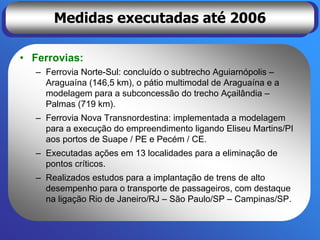 Medidas executadas até 2006

• Ferrovias:
   – Ferrovia Norte-Sul: concluído o subtrecho Aguiarnópolis –
     Araguaína (146,5 km), o pátio multimodal de Araguaína e a
     modelagem para a subconcessão do trecho Açailândia –
     Palmas (719 km).
   – Ferrovia Nova Transnordestina: implementada a modelagem
     para a execução do empreendimento ligando Eliseu Martins/PI
     aos portos de Suape / PE e Pecém / CE.
   – Executadas ações em 13 localidades para a eliminação de
     pontos críticos.
   – Realizados estudos para a implantação de trens de alto
     desempenho para o transporte de passageiros, com destaque
     na ligação Rio de Janeiro/RJ – São Paulo/SP – Campinas/SP.
 