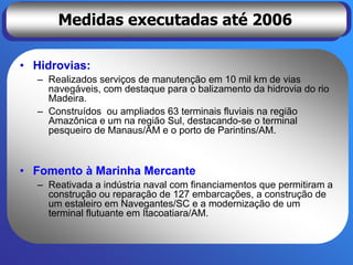 Medidas executadas até 2006

• Hidrovias:
  – Realizados serviços de manutenção em 10 mil km de vias
    navegáveis, com destaque para o balizamento da hidrovia do rio
    Madeira.
  – Construídos ou ampliados 63 terminais fluviais na região
    Amazônica e um na região Sul, destacando-se o terminal
    pesqueiro de Manaus/AM e o porto de Parintins/AM.



• Fomento à Marinha Mercante
  – Reativada a indústria naval com financiamentos que permitiram a
    construção ou reparação de 127 embarcações, a construção de
    um estaleiro em Navegantes/SC e a modernização de um
    terminal flutuante em Itacoatiara/AM.
 