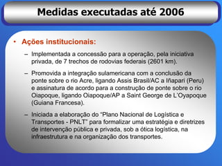 Medidas executadas até 2006

• Ações institucionais:
   – Implementada a concessão para a operação, pela iniciativa
     privada, de 7 trechos de rodovias federais (2601 km).
   – Promovida a integração sulamericana com a conclusão da
     ponte sobre o rio Acre, ligando Assis Brasil/AC a Iñapari (Peru)
     e assinatura de acordo para a construção de ponte sobre o rio
     Oiapoque, ligando Oiapoque/AP a Saint George de L’Oyapoque
     (Guiana Francesa).
   – Iniciada a elaboração do “Plano Nacional de Logística e
     Transportes - PNLT” para formalizar uma estratégia e diretrizes
     de intervenção pública e privada, sob a ótica logística, na
     infraestrutura e na organização dos transportes.
 