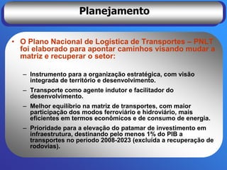 Planejamento

• O Plano Nacional de Logística de Transportes – PNLT
  foi elaborado para apontar caminhos visando mudar a
  matriz e recuperar o setor:

  – Instrumento para a organização estratégica, com visão
    integrada de território e desenvolvimento.
  – Transporte como agente indutor e facilitador do
    desenvolvimento.
  – Melhor equilíbrio na matriz de transportes, com maior
    participação dos modos ferroviário e hidroviário, mais
    eficientes em termos econômicos e de consumo de energia.
  – Prioridade para a elevação do patamar de investimento em
    infraestrutura, destinando pelo menos 1% do PIB a
    transportes no período 2008-2023 (excluída a recuperação de
    rodovias).
 