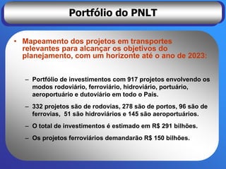 Portfólio do PNLT

• Mapeamento dos projetos em transportes
  relevantes para alcançar os objetivos do
  planejamento, com um horizonte até o ano de 2023:


  – Portfólio de investimentos com 917 projetos envolvendo os
    modos rodoviário, ferroviário, hidroviário, portuário,
    aeroportuário e dutoviário em todo o País.
  – 332 projetos são de rodovias, 278 são de portos, 96 são de
    ferrovias, 51 são hidroviários e 145 são aeroportuários.
  – O total de investimentos é estimado em R$ 291 bilhões.
  – Os projetos ferroviários demandarão R$ 150 bilhões.
 
