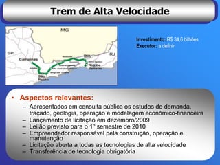 Trem de Alta Velocidade

                                         Investimento: R$ 34,6 bilhões
                                         Executor: a definir




• Aspectos relevantes:
  – Apresentados em consulta pública os estudos de demanda,
    traçado, geologia, operação e modelagem econômico-financeira
  – Lançamento de licitação em dezembro/2009
  – Leilão previsto para o 1º semestre de 2010
  – Empreendedor responsável pela construção, operação e
    manutenção
  – Licitação aberta a todas as tecnologias de alta velocidade
  – Transferência de tecnologia obrigatória
 