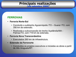 Principais realizações
                   (até setembro 2009)




FERROVIAS
• Ferrovia Norte-Sul
   • Concluído o subtrecho Aguiarnópolis /TO – Guaraí /TO, com
     356 km de extensão.
   • Realizada a subconcessão do trecho Açailândia/MA -
     Palmas/TO, com 719 km de extensão.
• Ferrovia Nova Transnordestina
   • Executados 260 km de infraestrutura.
• Extensão da Ferronorte
   • Concluídos os projetos executivos e iniciadas as obras a partir
     de Alto Araguaia/MT.
 