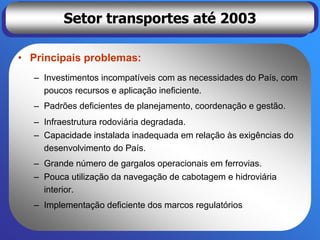 Setor transportes até 2003

• Principais problemas:
  – Investimentos incompatíveis com as necessidades do País, com
    poucos recursos e aplicação ineficiente.
  – Padrões deficientes de planejamento, coordenação e gestão.
  – Infraestrutura rodoviária degradada.
  – Capacidade instalada inadequada em relação às exigências do
    desenvolvimento do País.
  – Grande número de gargalos operacionais em ferrovias.
  – Pouca utilização da navegação de cabotagem e hidroviária
    interior.
  – Implementação deficiente dos marcos regulatórios.
 