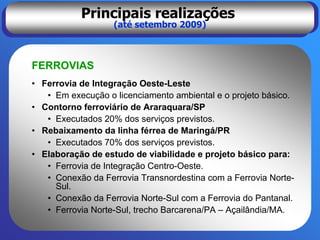 Principais realizações
                   (até setembro 2009)



FERROVIAS
• Ferrovia de Integração Oeste-Leste
   • Em execução o licenciamento ambiental e o projeto básico.
• Contorno ferroviário de Araraquara/SP
   • Executados 20% dos serviços previstos.
• Rebaixamento da linha férrea de Maringá/PR
   • Executados 70% dos serviços previstos.
• Elaboração de estudo de viabilidade e projeto básico para:
   • Ferrovia de Integração Centro-Oeste.
   • Conexão da Ferrovia Transnordestina com a Ferrovia Norte-
     Sul.
   • Conexão da Ferrovia Norte-Sul com a Ferrovia do Pantanal.
   • Ferrovia Norte-Sul, trecho Barcarena/PA – Açailândia/MA.
 