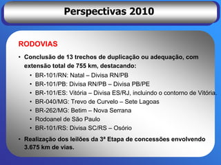 Perspectivas 2010


RODOVIAS
• Conclusão de 13 trechos de duplicação ou adequação, com
  extensão total de 755 km, destacando:
   •   BR-101/RN: Natal – Divisa RN/PB
   •   BR-101/PB: Divisa RN/PB – Divisa PB/PE
   •   BR-101/ES: Vitória – Divisa ES/RJ, incluindo o contorno de Vitória.
   •   BR-040/MG: Trevo de Curvelo – Sete Lagoas
   •   BR-262/MG: Betim – Nova Serrana
   •   Rodoanel de São Paulo
   •   BR-101/RS: Divisa SC/RS – Osório
• Realização dos leilões da 3ª Etapa de concessões envolvendo
  3.675 km de vias.
 