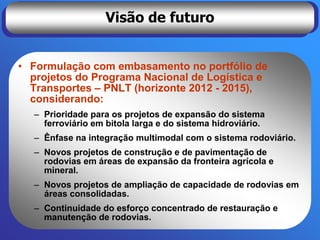Visão de futuro


• Formulação com embasamento no portfólio de
  projetos do Programa Nacional de Logística e
  Transportes – PNLT (horizonte 2012 - 2015),
  considerando:
  – Prioridade para os projetos de expansão do sistema
    ferroviário em bitola larga e do sistema hidroviário.
  – Ênfase na integração multimodal com o sistema rodoviário.
  – Novos projetos de construção e de pavimentação de
    rodovias em áreas de expansão da fronteira agrícola e
    mineral.
  – Novos projetos de ampliação de capacidade de rodovias em
    áreas consolidadas.
  – Continuidade do esforço concentrado de restauração e
    manutenção de rodovias.
 