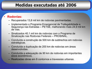 Medidas executadas até 2006

• Rodovias:
  – Recuperados 13,8 mil km de rodovias pavimentadas.
  – Implementado o Programa Emergencial de Trafegabilidade e
    Segurança nas Estradas – PETSE, melhorando mais 24,9 mil km
    de vias.
  – Sinalizados 40,1 mil km de rodovias com o Programa de
    Sinalização nas Rodovias Federais – PROSINAL.
  – Concluída a construção de 500 km de subtrechos em rodovias
    estratégicas.
  – Concluída a duplicação de 200 km de rodovias em áreas
    desenvolvidas.
  – Concluída a adequação de 90 km de rodovias em importantes
    eixos econômicos.
  – Realizadas obras em 8 contornos e travessias urbanas.
 