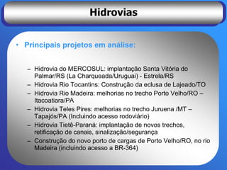 Hidrovias


• Principais projetos em análise:


   – Hidrovia do MERCOSUL: implantação Santa Vitória do
     Palmar/RS (La Charqueada/Uruguai) - Estrela/RS
   – Hidrovia Rio Tocantins: Construção da eclusa de Lajeado/TO
   – Hidrovia Rio Madeira: melhorias no trecho Porto Velho/RO –
     Itacoatiara/PA
   – Hidrovia Teles Pires: melhorias no trecho Juruena /MT –
     Tapajós/PA (Incluindo acesso rodoviário)
   – Hidrovia Tietê-Paraná: implantação de novos trechos,
     retificação de canais, sinalização/segurança
   – Construção do novo porto de cargas de Porto Velho/RO, no rio
     Madeira (incluindo acesso a BR-364)
 