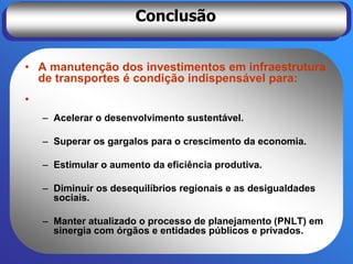 Conclusão


• A manutenção dos investimentos em infraestrutura
  de transportes é condição indispensável para:
•
    – Acelerar o desenvolvimento sustentável.

    – Superar os gargalos para o crescimento da economia.

    – Estimular o aumento da eficiência produtiva.

    – Diminuir os desequilíbrios regionais e as desigualdades
      sociais.

    – Manter atualizado o processo de planejamento (PNLT) em
      sinergia com órgãos e entidades públicos e privados.
 