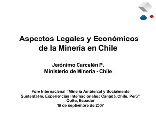 Aspectos Legales y Económicos de la Minería en Chile Jerónimo Carcelén P. Ministerio de Minería - Chile Foro Internacional “Minería Ambiental y Socialmente Sustentable. Experiencias Internacionales: Canadá, Chile, Perú” Quito, Ecuador 18 de septiembre de 2007 