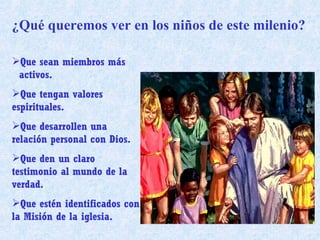 ¿Qué queremos ver en los niños de este milenio? Que sean miembros más  activos. Que tengan valores espirituales. Que desarrollen una relación personal con Dios. Que den un claro testimonio al mundo de la verdad. Que estén identificados con la Misión de la iglesia. 