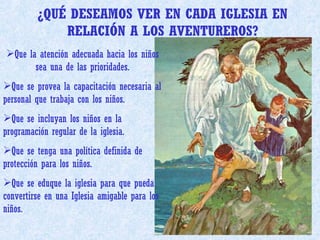 ¿QUÉ DESEAMOS VER EN CADA IGLESIA EN RELACIÓN A LOS AVENTUREROS? Que la atención adecuada hacia los niños sea una de las prioridades. Que se provea la capacitación necesaria al personal que trabaja con los niños. Que se incluyan los niños en la programación regular de la iglesia. Que se tenga una política definida de protección para los niños. Que se eduque la iglesia para que pueda convertirse en una Iglesia amigable para los niños. 