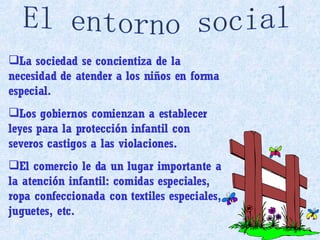 La sociedad se concientiza de la necesidad de atender a los niños en forma especial. Los gobiernos comienzan a establecer leyes para la protección infantil con severos castigos a las violaciones. El comercio le da un lugar importante a la atención infantil: comidas especiales, ropa confeccionada con textiles especiales, juguetes, etc. El entorno social 
