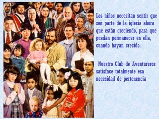 Los niños necesitan sentir que son parte de la iglesia ahora que están creciendo, para que puedan permanecer en ella, cuando hayan crecido.  Nuestro Club de Aventureros satisface totalmente esa necesidad de pertenencia 