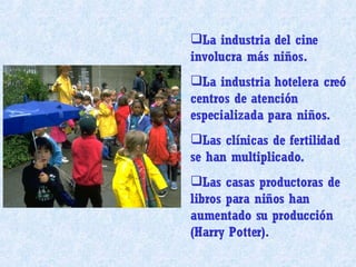 La industria del cine involucra más niños. La industria hotelera creó centros de atención especializada para niños. Las clínicas de fertilidad se han multiplicado. Las casas productoras de libros para niños han aumentado su producción (Harry Potter). 