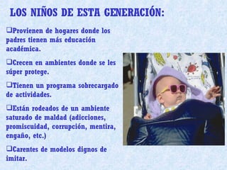 Provienen de hogares donde los padres tienen más educación académica. Crecen en ambientes donde se les súper protege. Tienen un programa sobrecargado de actividades. Están rodeados de un ambiente saturado de maldad (adicciones, promiscuidad, corrupción, mentira, engaño, etc.) Carentes de modelos dignos de imitar. LOS NIÑOS DE ESTA GENERACIÓN:  