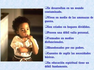 Se desarrollan en un mundo contaminado. Viven en medio de las amenazas de guerra. Son criados en hogares divididos. Poseen una débil valía personal. Formados en medios disfuncionales. Abandonados por sus padres. Carentes de suplir las necesidades básicas. Su educación espiritual tiene un débil fundamento.  
