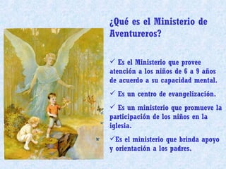¿Qué es el Ministerio de Aventureros? Es el Ministerio que provee atención a los niños de 6 a 9 años de acuerdo a su capacidad mental. Es un centro de evangelización. Es un ministerio que promueve la participación de los niños en la iglesia. Es el ministerio que brinda apoyo y orientación a los padres. 