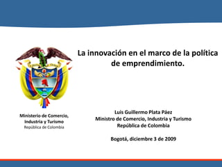 La innovación en el marco de la política
                                   de emprendimiento.




                                       Luis Guillermo Plata Páez
Ministerio de Comercio,
 Industria y Turismo
                               Ministro de Comercio, Industria y Turismo
  República de Colombia                 República de Colombia

                                     Bogotá, diciembre 3 de 2009
 