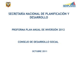 SECRETARÍA NACIONAL DE PLANIFICACIÓN Y
DESARROLLO
PROFORMA PLAN ANUAL DE INVERSIÓN 2012
CONSEJO DE DESARROLLO SOCIAL
OCTUBRE 2011
 