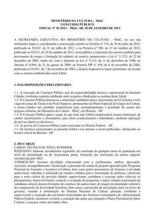 MINISTÉRIO DA CULTURA – MinC
                                CONCURSO PÚBLICO
                   EDITAL Nº 01/2013 – MinC, DE 28 DE JANEIRO DE 2013


A SECRETÁRIA EXECUTIVA DO MINISTÉRIO DA CULTURA - MinC, no uso das
atribuições legais e considerando a autorização contida na Portaria nº 314, de 30 de julho de 2012,
publicada no D.O.U. de 31 de julho de 2012, e na Portaria nº 500, de 23 de outubro de 2012,
publicada no D.O.U. de 24 de outubro de 2012, torna pública a realização de concurso público para
provimento de cargos e formação de cadastro de reserva, pertencentes à Lei nº 11.233, de 22 de
dezembro de 2005, tendo em vista o disposto na Lei nº 8.112, de 11 de dezembro de 1990, no
Decreto nº 6.944, de 21 de agosto de 2009, na Portaria MP nº 450, de 6 de novembro de 2002,
publicada no D.O.U. de 7 de novembro de 2002, e demais dispositivos legais pertinentes, de acordo
com as normas estabelecidas neste Edital.


1. DAS DISPOSIÇÕES PRELIMINARES

1.1. A execução do Concurso Público será de responsabilidade técnica e operacional do Instituto
Cidades, conforme contrato celebrado entre as partes, obedecidas as normas deste Edital.
1.2. O Concurso Público destina-se a selecionar candidatos para o provimento de 83 (oitenta e três)
vagas do cargo de Técnico de Nível Superior, pertencentes ao Plano Especial de Cargos da Cultura,
a serem lotados nas unidades responsáveis pelo acompanhamento e prestação de contas dos
projetos culturais, do Ministério da Cultura – MinC, em Brasília – DF.
1.3. O Concurso Público para o cargo de que trata este Edital compreenderá exame intelectual, de
caráter classificatório e eliminatório, para aferir conhecimentos e habilidades, mediante aplicação
de provas objetiva e discursiva.
1.4. As provas do Concurso Público serão realizadas no Distrito Federal – DF.
1.5. Os horários mencionados no presente Edital e nos demais a serem publicados, obedecerão ao
horário oficial de Brasília - DF.


2. DO CARGO
CARGO: TÉCNICO DE NÍVEL SUPERIOR
REQUISITO: diploma, devidamente registrado, de conclusão de qualquer curso de graduação em
nível de bacharelado ou de licenciatura plena, fornecido por instituição de ensino superior
reconhecida pelo MEC.
ATRIBUIÇÃO: executar atividades relacionadas com o recebimento, análise, aprovação,
execução, acompanhamento, fiscalização e prestação de contas de projetos apoiados pelo Programa
Nacional de Fomento e Incentivo à Cultura, bem como pelos mecanismos de fomento à atividade
audiovisual; subsidiar a realização de estudos voltados para a formulação de políticas e diretrizes
para o setor cultura do governo federal; supervisionar, coordenar e executar ações relativas ao
planejamento, desenvolvimento, controle e avaliação de programas e ações voltadas à promoção da
cidadania cultural, desenvolvimento do cinema e do audiovisual, do resgate da identidade cultural e
da compreensão da diversidade brasileira, bem como a promoção da articulação entre os níveis de
governo, visando à estruturação do Sistema Nacional de Cultura; planejar, coordenar e
supervisionar a execução das atividades relacionadas aos Sistemas Estruturantes da Administração
Pública Federal; monitorar e avaliar a execução das ações que integram o Plano Plurianual do Setor
Cultura; e executar outras atividades afins.
 