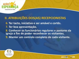 6. Ter tacto, iniciativa e ser amável e cortês.
7. Ter boa apresentação.
8. Conhecer os funcionários regulares e pastores da
igreja a fim de poder reconhecer os visitantes.
9. Manter um controlo completo de cada visitante.
II. ATRIBUIÇÕES DOS(AS) RECEPCIONISTAS
 