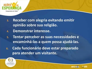 3. Receber com alegria evitando emitir
opinião sobre sua religião.
4. Demonstrar interesse.
5. Tentar perceber as suas necessidades e
encaminhá-las a quem possa ajudá-las.
6. Cada funcionário deve estar preparado
para atender um visitante.
 