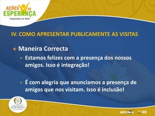 IV. COMO APRESENTAR PUBLICAMENTE AS VISITAS
 Maneira Correcta
 Estamos felizes com a presença dos nossos
amigos. Isso é integração!
 É com alegria que anunciamos a presença de
amigos que nos visitam. Isso é inclusão!
 