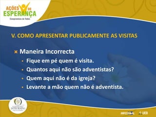  Maneira Incorrecta
 Fique em pé quem é visita.
 Quantos aqui não são adventistas?
 Quem aqui não é da igreja?
 Levante a mão quem não é adventista.
V. COMO APRESENTAR PUBLICAMENTE AS VISITAS
 