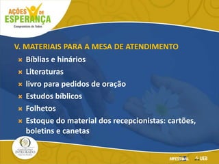 V. MATERIAIS PARA A MESA DE ATENDIMENTO
 Bíblias e hinários
 Literaturas
 livro para pedidos de oração
 Estudos bíblicos
 Folhetos
 Estoque do material dos recepcionistas: cartões,
boletins e canetas
 
