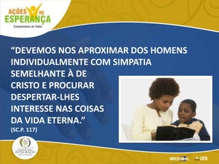 “DEVEMOS NOS APROXIMAR DOS HOMENS
INDIVIDUALMENTE COM SIMPATIA
SEMELHANTE À DE
CRISTO E PROCURAR
DESPERTAR-LHES
INTERESSE NAS COISAS
DA VIDA ETERNA.”
(SC.P. 117)
 
